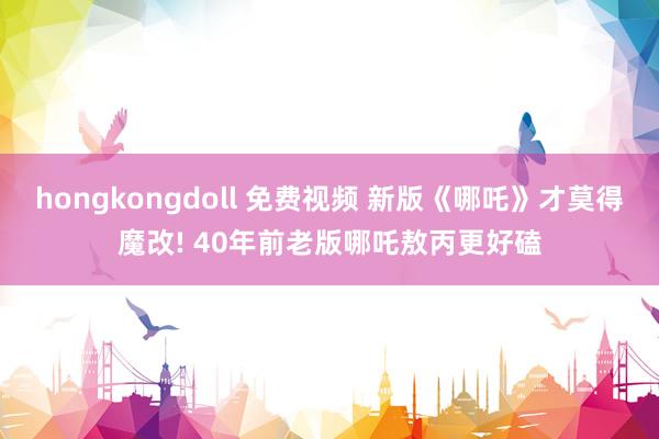 hongkongdoll 免费视频 新版《哪吒》才莫得魔改! 40年前老版哪吒敖丙更好磕
