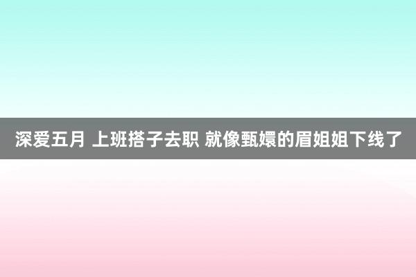 深爱五月 上班搭子去职 就像甄嬛的眉姐姐下线了