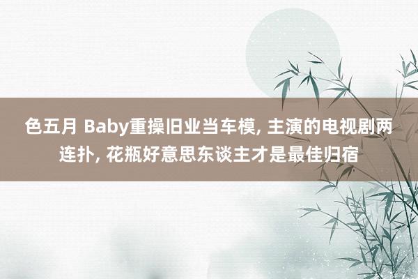色五月 Baby重操旧业当车模， 主演的电视剧两连扑， 花瓶好意思东谈主才是最佳归宿
