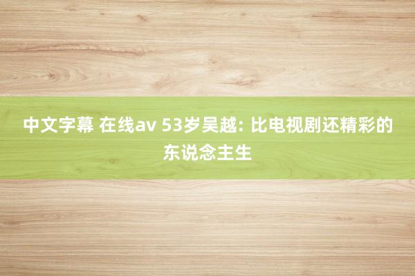 中文字幕 在线av 53岁吴越: 比电视剧还精彩的东说念主生