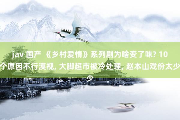 jav 国产 《乡村爱情》系列剧为啥变了味? 10个原因不行漠视， 大脚超市被冷处理， 赵本山戏份太少