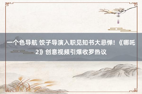 一个色导航 饺子导演入职见知书大忌惮! 《哪吒2》创意视频引爆收罗热议