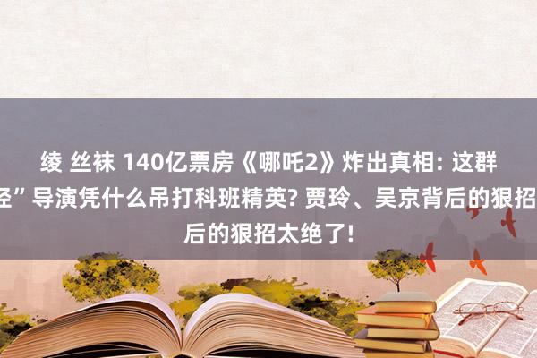 绫 丝袜 140亿票房《哪吒2》炸出真相: 这群“野蹊径”导演凭什么吊打科班精英? 贾玲、吴京背后的狠招太绝了!