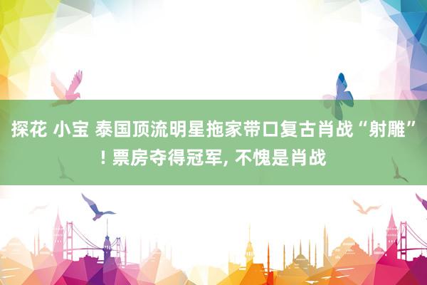 探花 小宝 泰国顶流明星拖家带口复古肖战“射雕”! 票房夺得冠军， 不愧是肖战