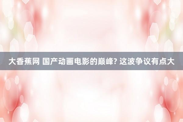 大香蕉网 国产动画电影的巅峰? 这波争议有点大