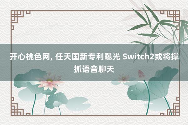 开心桃色网， 任天国新专利曝光 Switch2或将撑抓语音聊天