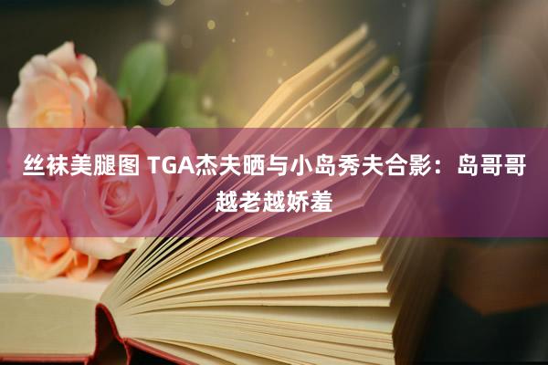 丝袜美腿图 TGA杰夫晒与小岛秀夫合影：岛哥哥越老越娇羞