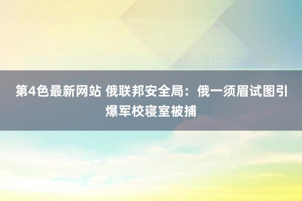 第4色最新网站 俄联邦安全局：俄一须眉试图引爆军校寝室被捕