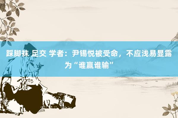 踩脚袜 足交 学者：尹锡悦被受命，不应浅易显露为“谁赢谁输”