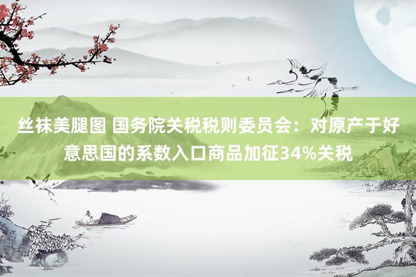 丝袜美腿图 国务院关税税则委员会：对原产于好意思国的系数入口商品加征34%关税