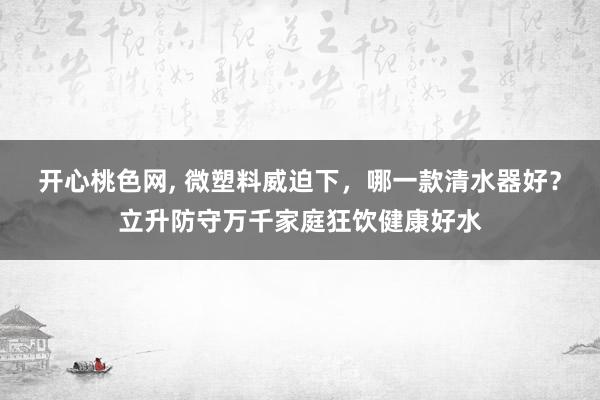 开心桃色网， 微塑料威迫下，哪一款清水器好？立升防守万千家庭狂饮健康好水