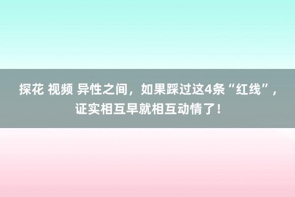探花 视频 异性之间，如果踩过这4条“红线”，证实相互早就相互动情了！