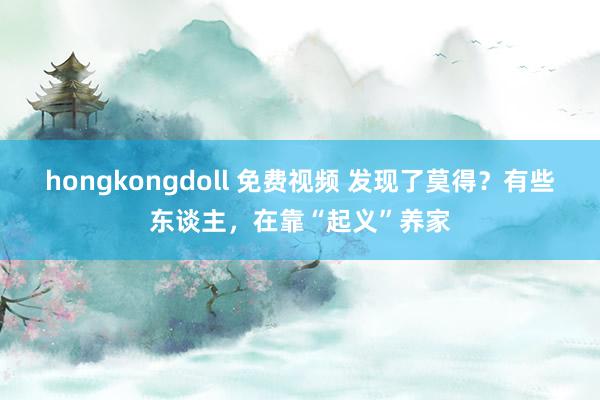 hongkongdoll 免费视频 发现了莫得？有些东谈主，在靠“起义”养家