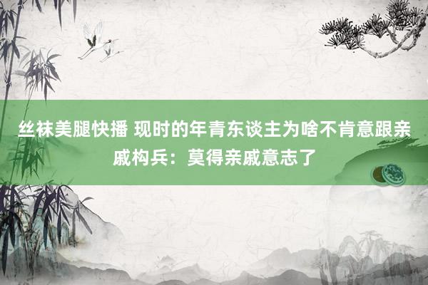 丝袜美腿快播 现时的年青东谈主为啥不肯意跟亲戚构兵：莫得亲戚意志了