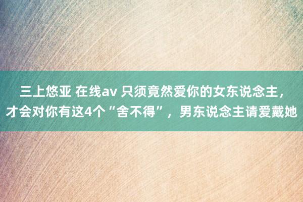 三上悠亚 在线av 只须竟然爱你的女东说念主，才会对你有这4个“舍不得”，男东说念主请爱戴她