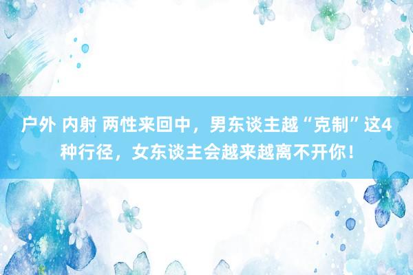 户外 内射 两性来回中，男东谈主越“克制”这4种行径，女东谈主会越来越离不开你！