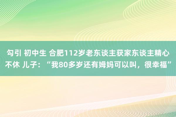勾引 初中生 合肥112岁老东谈主获家东谈主精心不休 儿子：“我80多岁还有姆妈可以叫，很幸福”