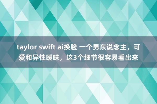 taylor swift ai换脸 一个男东说念主，可爱和异性暧昧，这3个细节很容易看出来