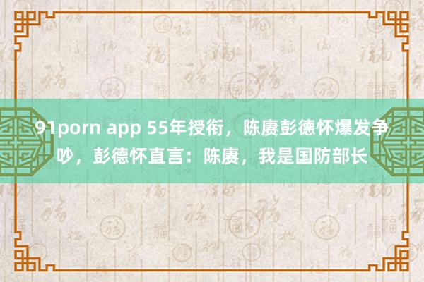 91porn app 55年授衔，陈赓彭德怀爆发争吵，彭德怀直言：陈赓，我是国防部长