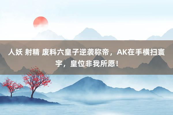 人妖 射精 废料六皇子逆袭称帝，AK在手横扫寰宇，皇位非我所愿！