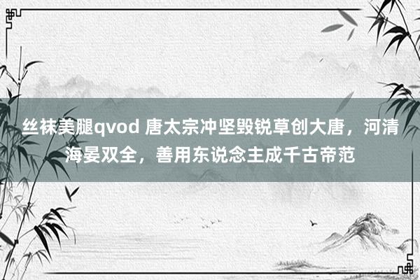 丝袜美腿qvod 唐太宗冲坚毁锐草创大唐，河清海晏双全，善用东说念主成千古帝范