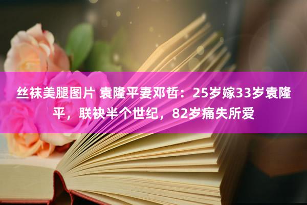 丝袜美腿图片 袁隆平妻邓哲：25岁嫁33岁袁隆平，联袂半个世纪，82岁痛失所爱