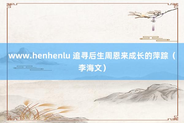 www.henhenlu 追寻后生周恩来成长的萍踪（李海文）