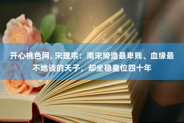 开心桃色网， 宋理宗：南宋缔造最卑贱、血缘最不地谈的天子，却坐稳皇位四十年