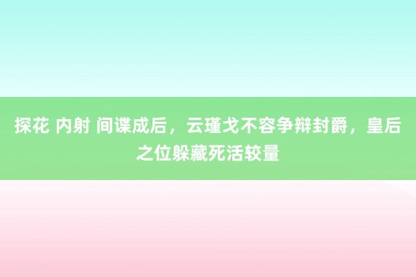 探花 内射 间谍成后，云瑾戈不容争辩封爵，皇后之位躲藏死活较量