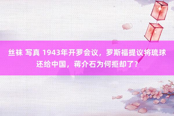 丝袜 写真 1943年开罗会议，罗斯福提议将琉球还给中国，蒋介石为何拒却了？
