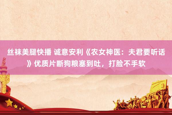 丝袜美腿快播 诚意安利《农女神医：夫君要听话》优质片断狗粮塞到吐，打脸不手软