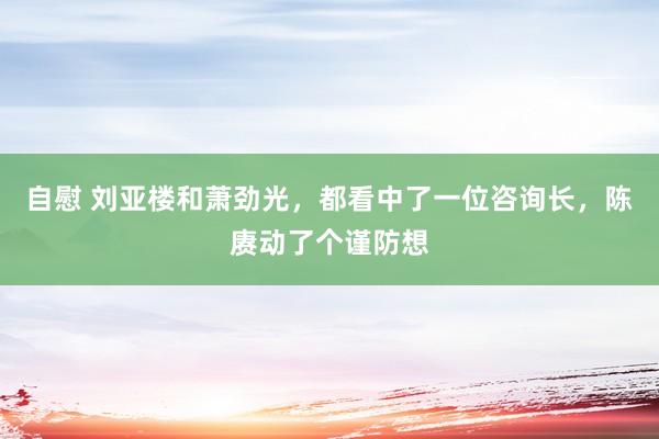 自慰 刘亚楼和萧劲光，都看中了一位咨询长，陈赓动了个谨防想