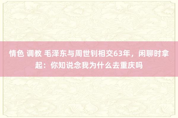 情色 调教 毛泽东与周世钊相交63年，闲聊时拿起：你知说念我为什么去重庆吗