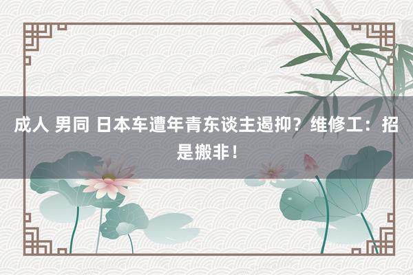 成人 男同 日本车遭年青东谈主遏抑？维修工：招是搬非！