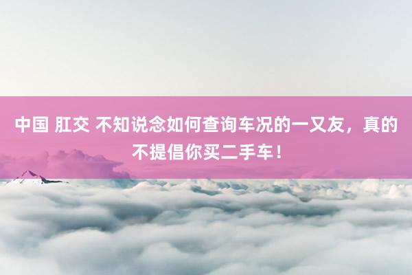 中国 肛交 不知说念如何查询车况的一又友，真的不提倡你买二手车！