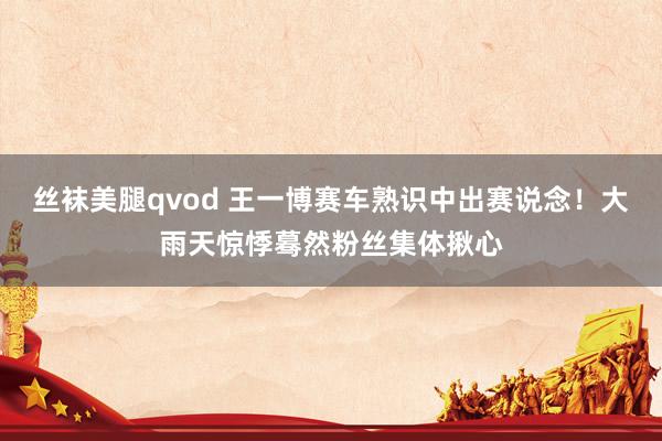 丝袜美腿qvod 王一博赛车熟识中出赛说念！大雨天惊悸蓦然粉丝集体揪心