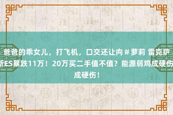 爸爸的乖女儿，打飞机，口交还让禸＃萝莉 雷克萨斯ES暴跌11万！20万买二手值不值？能源弱鸡成硬伤！