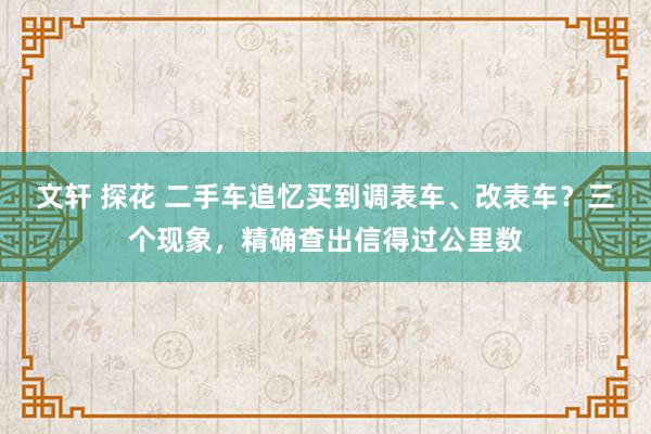 文轩 探花 二手车追忆买到调表车、改表车？三个现象，精确查出信得过公里数