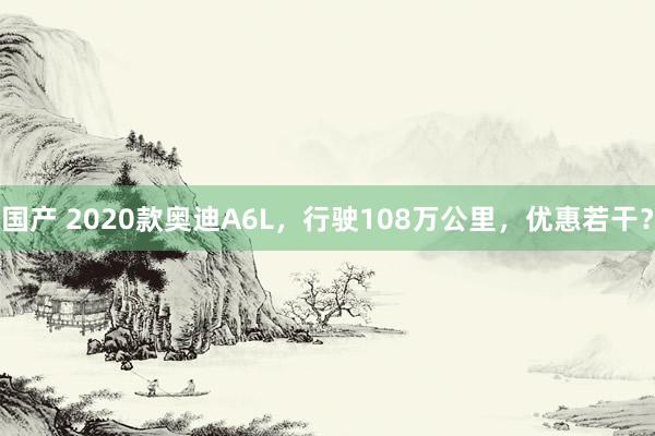 国产 2020款奥迪A6L，行驶108万公里，优惠若干？