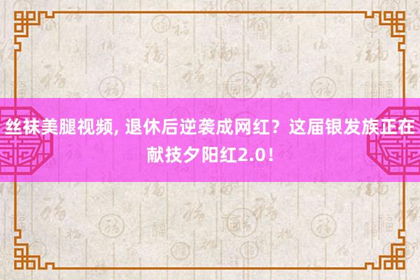 丝袜美腿视频， 退休后逆袭成网红？这届银发族正在献技夕阳红2.0！