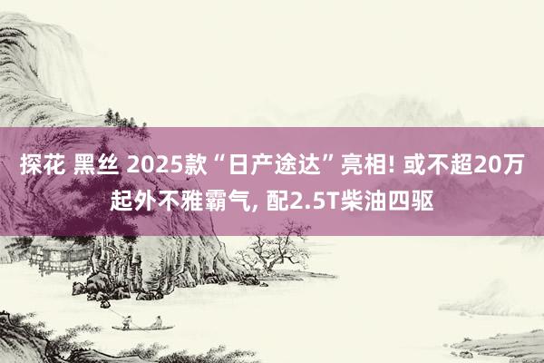 探花 黑丝 2025款“日产途达”亮相! 或不超20万起外不雅霸气， 配2.5T柴油四驱