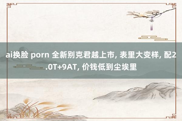 ai换脸 porn 全新别克君越上市， 表里大变样， 配2.0T+9AT， 价钱低到尘埃里