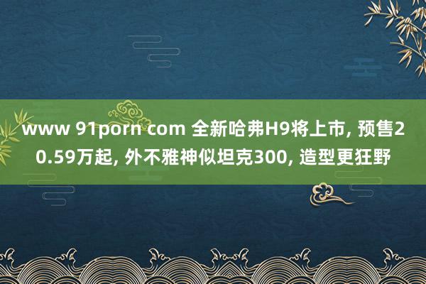 www 91porn com 全新哈弗H9将上市， 预售20.59万起， 外不雅神似坦克300， 造型更狂野