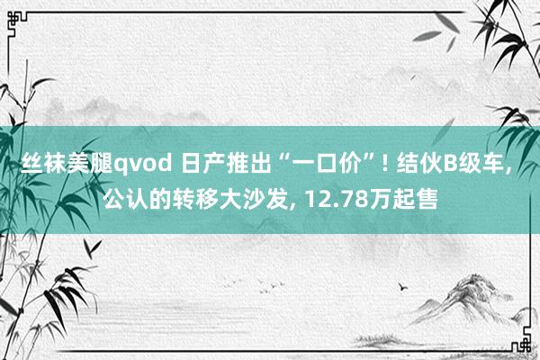 丝袜美腿qvod 日产推出“一口价”! 结伙B级车， 公认的转移大沙发， 12.78万起售