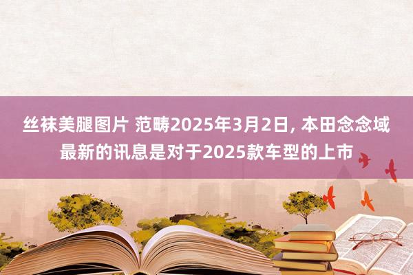 丝袜美腿图片 范畴2025年3月2日， 本田念念域最新的讯息是对于2025款车型的上市