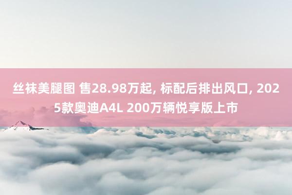 丝袜美腿图 售28.98万起， 标配后排出风口， 2025款奥迪A4L 200万辆悦享版上市