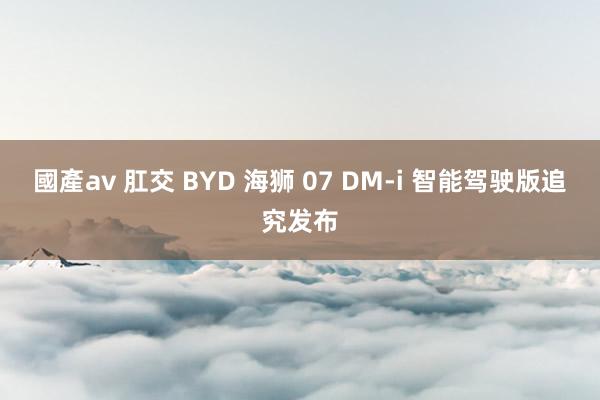 國產av 肛交 BYD 海狮 07 DM-i 智能驾驶版追究发布