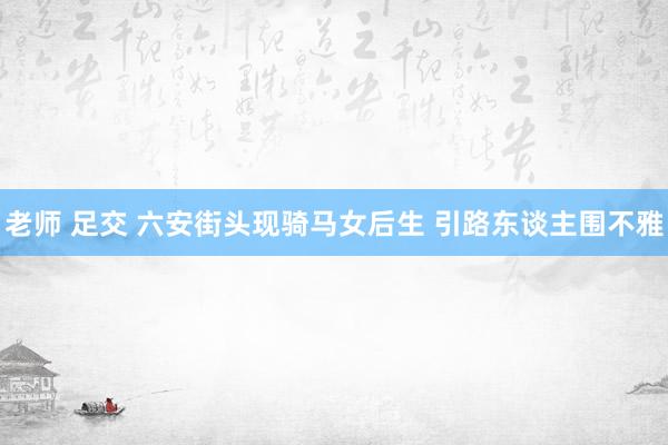 老师 足交 六安街头现骑马女后生 引路东谈主围不雅