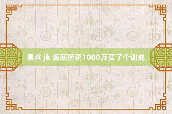 黑丝 jk 海底捞花1000万买了个训戒
