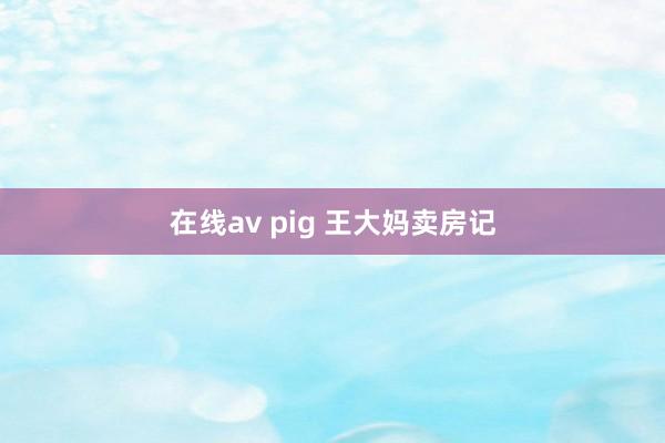 在线av pig 王大妈卖房记